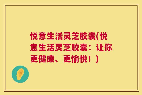 悦意生活灵芝胶囊(悦意生活灵芝胶囊：让你更健康、更愉悦！)