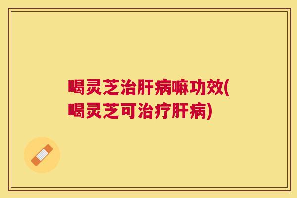 喝灵芝嘛功效(喝灵芝可)