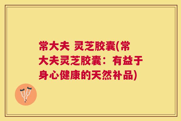常大夫 灵芝胶囊(常大夫灵芝胶囊：有益于身心健康的天然补品)