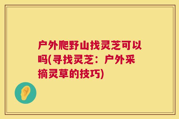 户外爬野山找灵芝可以吗(寻找灵芝：户外采摘灵草的技巧)