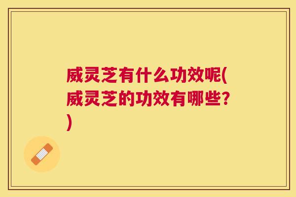 威灵芝有什么功效呢(威灵芝的功效有哪些？)