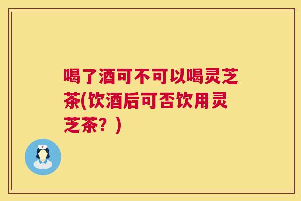 喝了酒可不可以喝灵芝茶(饮酒后可否饮用灵芝茶？)
