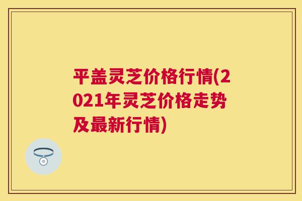 平盖灵芝价格行情(2021年灵芝价格走势及新行情)