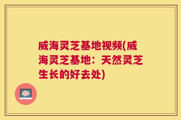 威海灵芝基地视频(威海灵芝基地：天然灵芝生长的好去处)