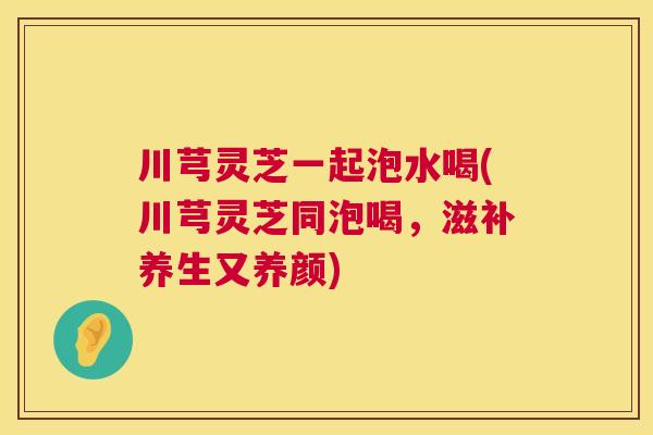 川芎灵芝一起泡水喝(川芎灵芝同泡喝，滋补养生又养颜)