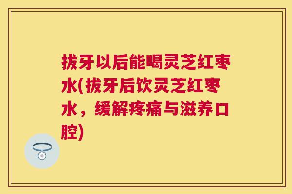 拔牙以后能喝灵芝红枣水(拔牙后饮灵芝红枣水，缓解与滋养口腔)