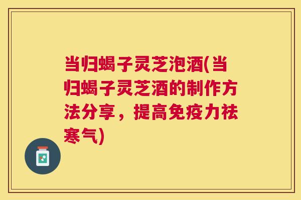 当归蝎子灵芝泡酒(当归蝎子灵芝酒的制作方法分享，提高免疫力祛寒气)