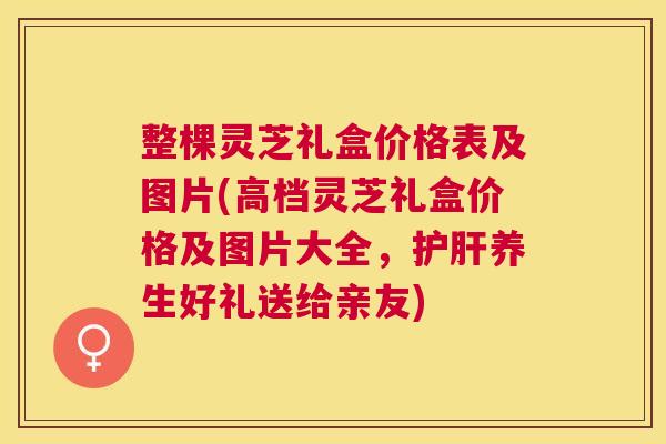 整棵灵芝礼盒价格表及图片(高档灵芝礼盒价格及图片大全，养生好礼送给亲友)
