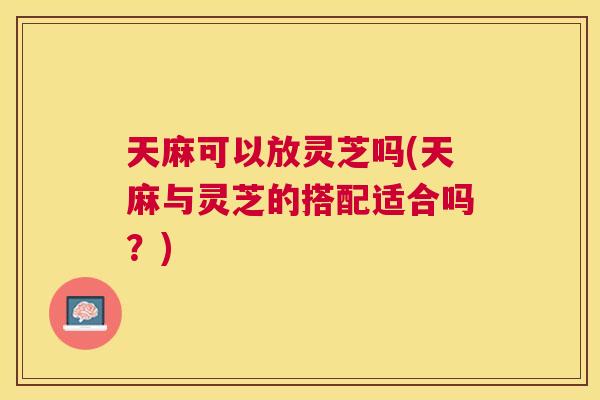 天麻可以放灵芝吗(天麻与灵芝的搭配适合吗？)