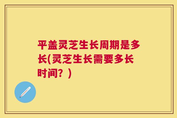 平盖灵芝生长周期是多长(灵芝生长需要多长时间？)