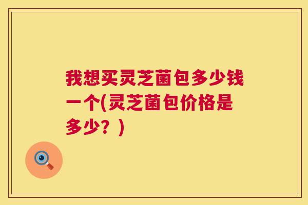 我想买灵芝菌包多少钱一个(灵芝菌包价格是多少？)