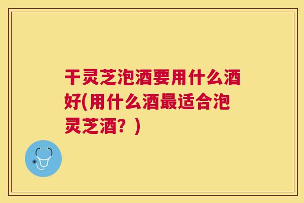 干灵芝泡酒要用什么酒好(用什么酒适合泡灵芝酒？)