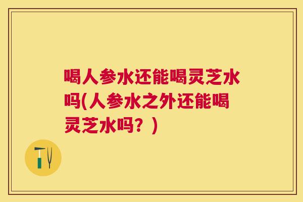 喝人参水还能喝灵芝水吗(人参水之外还能喝灵芝水吗？)