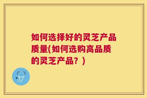 如何选择好的灵芝产品质量(如何选购高品质的灵芝产品？)