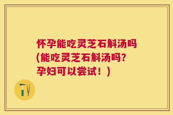 怀孕能吃灵芝石斛汤吗(能吃灵芝石斛汤吗？孕妇可以尝试！)