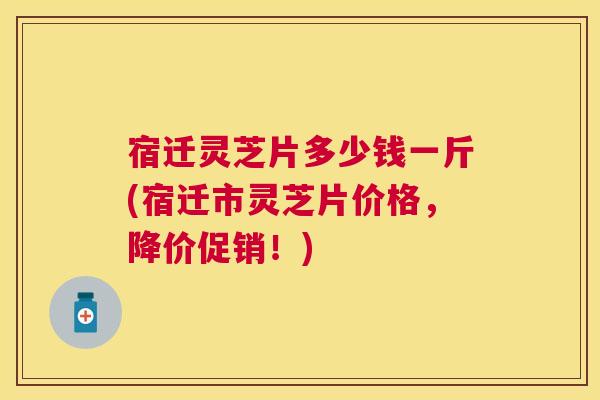 宿迁灵芝片多少钱一斤(宿迁市灵芝片价格，降价促销！)