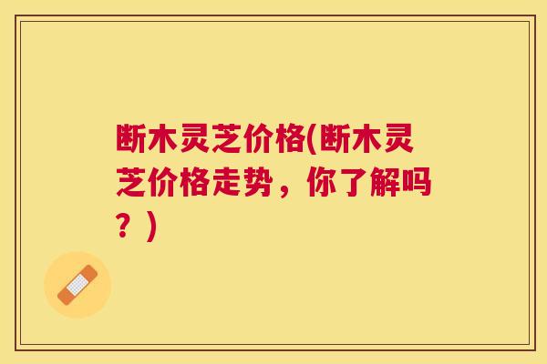 断木灵芝价格(断木灵芝价格走势，你了解吗？)