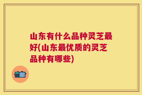 山东有什么品种灵芝好(山东优质的灵芝品种有哪些)