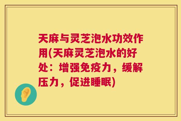 天麻与灵芝泡水功效作用(天麻灵芝泡水的好处：增强免疫力，缓解压力，促进)