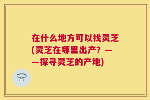 在什么地方可以找灵芝(灵芝在哪里出产？——探寻灵芝的产地)