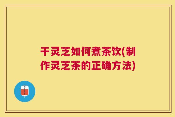 干灵芝如何煮茶饮(制作灵芝茶的正确方法)