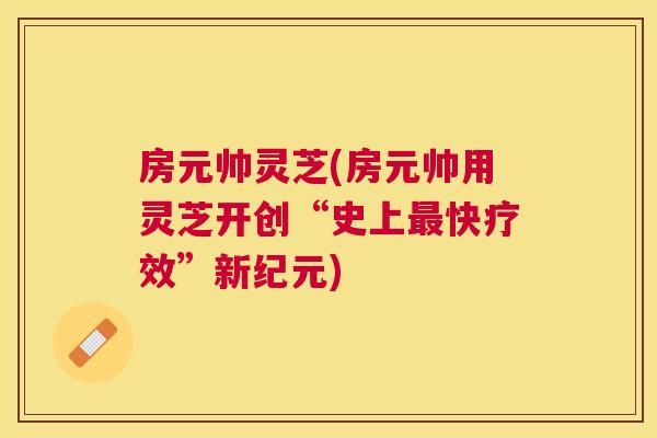 房元帅灵芝(房元帅用灵芝开创“史上快疗效”新纪元)