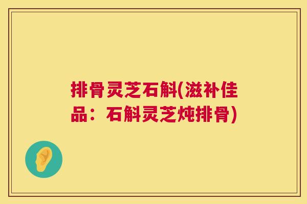 排骨灵芝石斛(滋补佳品：石斛灵芝炖排骨)