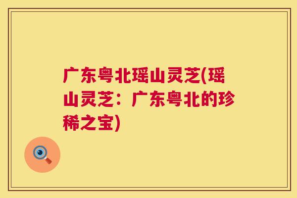 广东粤北瑶山灵芝(瑶山灵芝：广东粤北的珍稀之宝)