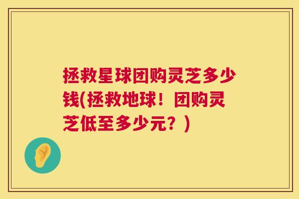 拯救星球团购灵芝多少钱(拯救地球！团购灵芝低至多少元？)