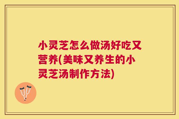 小灵芝怎么做汤好吃又营养(美味又养生的小灵芝汤制作方法)