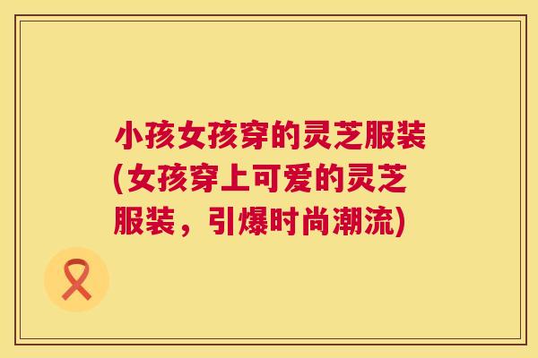 小孩女孩穿的灵芝服装(女孩穿上可爱的灵芝服装，引爆时尚潮流)
