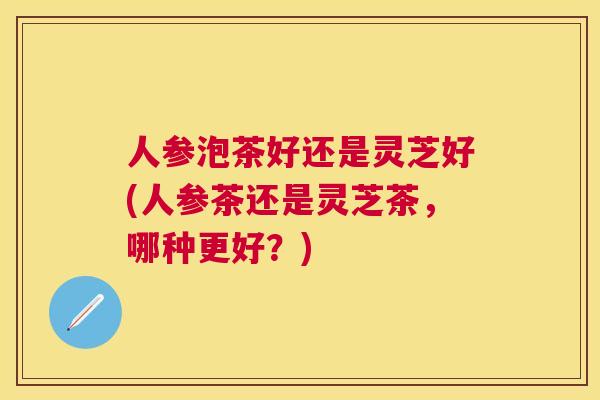 人参泡茶好还是灵芝好(人参茶还是灵芝茶，哪种更好？)
