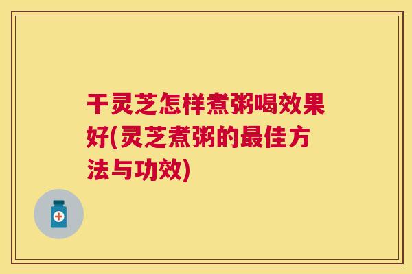 干灵芝怎样煮粥喝效果好(灵芝煮粥的佳方法与功效)
