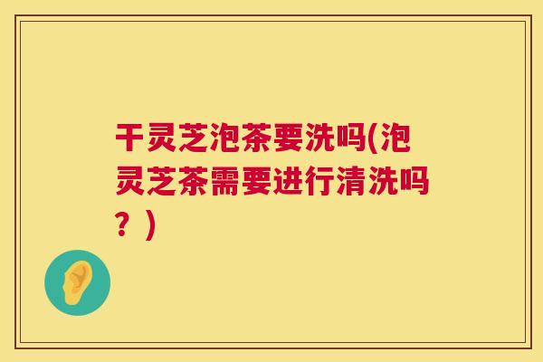 干灵芝泡茶要洗吗(泡灵芝茶需要进行清洗吗？)