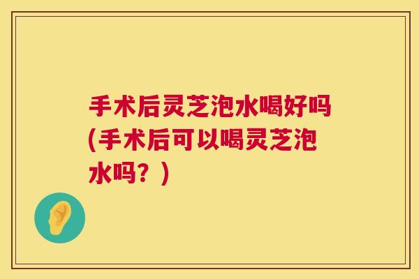 手术后灵芝泡水喝好吗(手术后可以喝灵芝泡水吗？)
