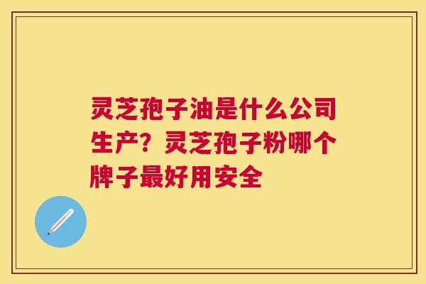 灵芝孢子油是什么公司生产？灵芝孢子粉哪个牌子好用安全