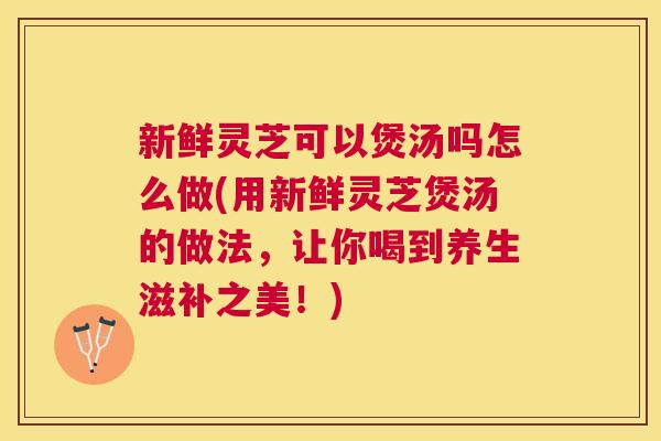 新鲜灵芝可以煲汤吗怎么做(用新鲜灵芝煲汤的做法，让你喝到养生滋补之美！)