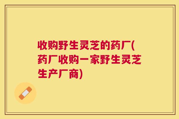 收购野生灵芝的药厂(药厂收购一家野生灵芝生产厂商)