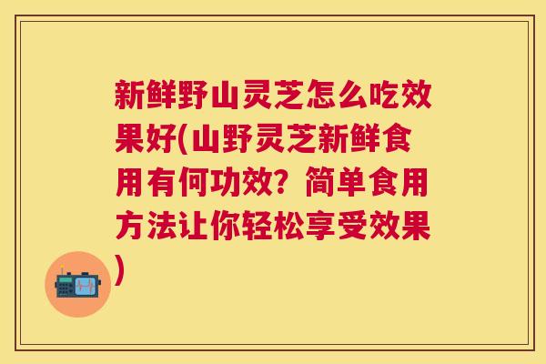 新鲜野山灵芝怎么吃效果好(山野灵芝新鲜食用有何功效？简单食用方法让你轻松享受效果)