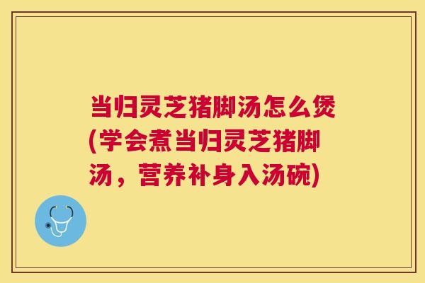当归灵芝猪脚汤怎么煲(学会煮当归灵芝猪脚汤，营养补身入汤碗)