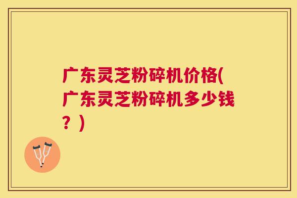 广东灵芝粉碎机价格(广东灵芝粉碎机多少钱？)