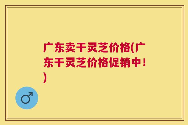 广东卖干灵芝价格(广东干灵芝价格促销中！)