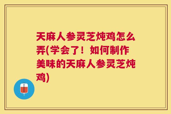 天麻人参灵芝炖鸡怎么弄(学会了！如何制作美味的天麻人参灵芝炖鸡)