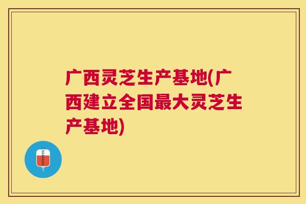 广西灵芝生产基地(广西建立全国大灵芝生产基地)