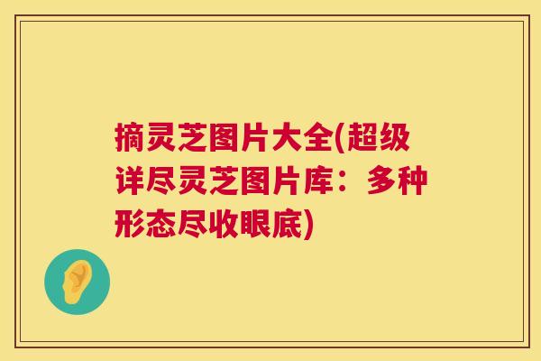 摘灵芝图片大全(超级详尽灵芝图片库：多种形态尽收眼底)