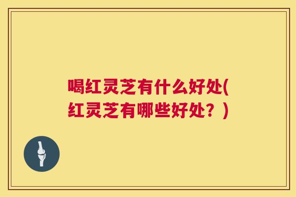 喝红灵芝有什么好处(红灵芝有哪些好处？)