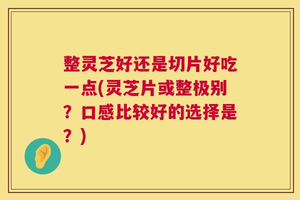 整灵芝好还是切片好吃一点(灵芝片或整极别？口感比较好的选择是？)