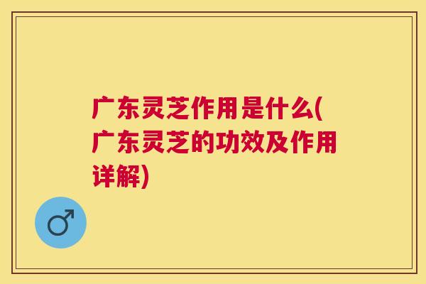 广东灵芝作用是什么(广东灵芝的功效及作用详解)