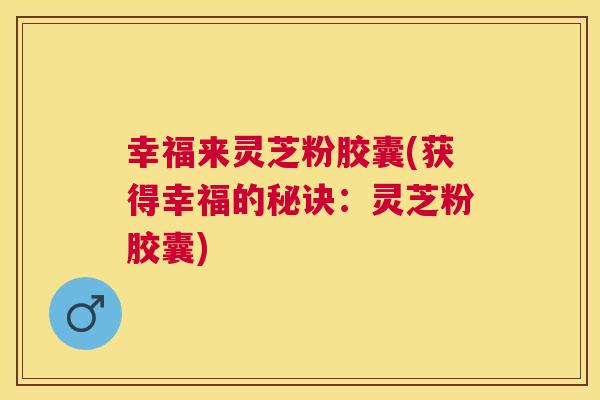 幸福来灵芝粉胶囊(获得幸福的秘诀：灵芝粉胶囊)