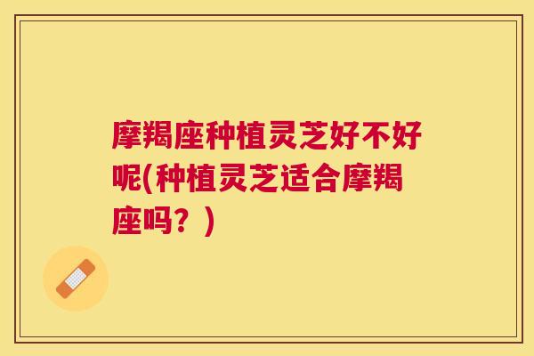 摩羯座种植灵芝好不好呢(种植灵芝适合摩羯座吗？)